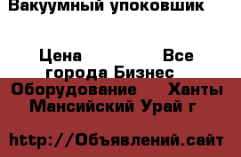 Вакуумный упоковшик 52 › Цена ­ 250 000 - Все города Бизнес » Оборудование   . Ханты-Мансийский,Урай г.